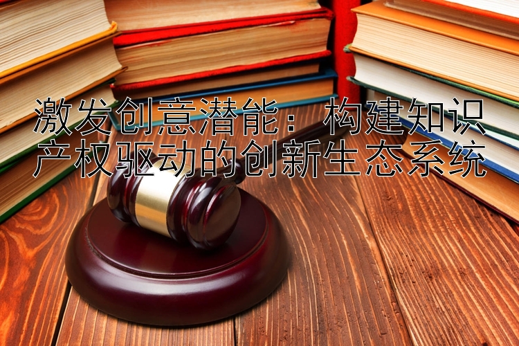 激发创意潜能：构建知识产权驱动的创新生态系统