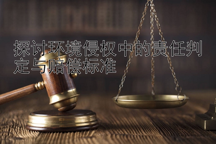 探讨环境侵权中的责任判定与赔偿标准