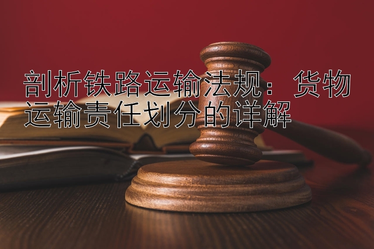 剖析铁路运输法规：货物运输责任划分的详解