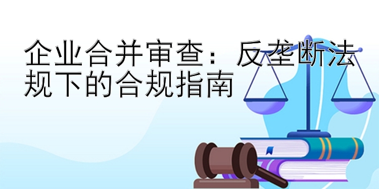 企业合并审查：反垄断法规下的合规指南