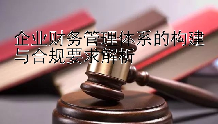 企业财务管理体系的构建与合规要求解析