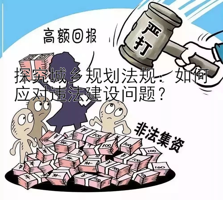 探究城乡规划法规：如何应对违法建设问题？