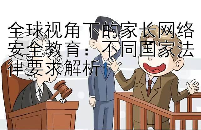 全球视角下的家长网络安全教育：不同国家法律要求解析