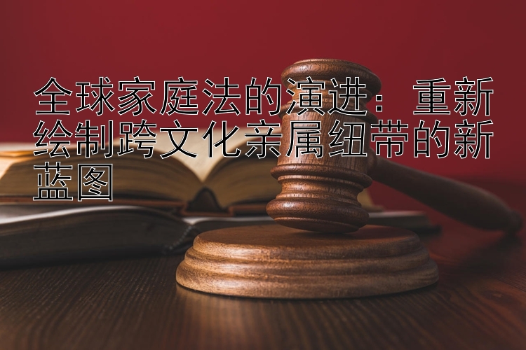 全球家庭法的演进：重新绘制跨文化亲属纽带的新蓝图