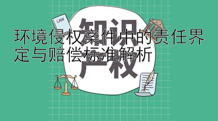 环境侵权案件中的责任界定与赔偿标准解析