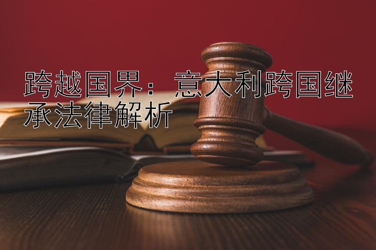 跨越国界：意大利跨国继承法律解析