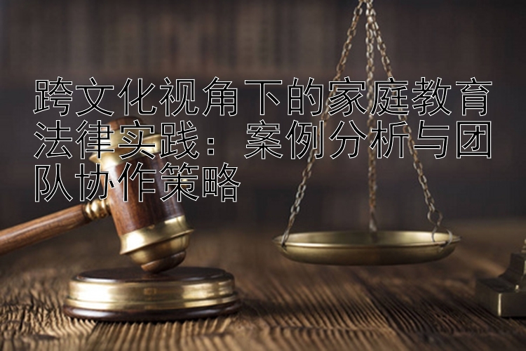 跨文化视角下的家庭教育法律实践：案例分析与团队协作策略