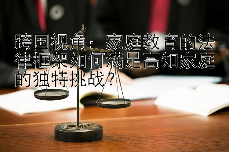 跨国视角：家庭教育的法律框架如何满足高知家庭的独特挑战？