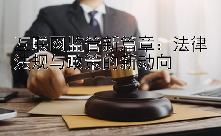 互联网监管新篇章：法律法规与政策的新动向