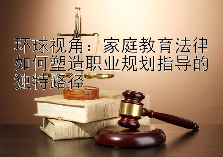 环球视角：家庭教育法律如何塑造职业规划指导的独特路径