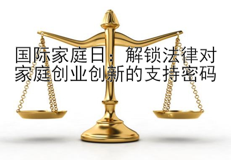 国际家庭日：解锁法律对家庭创业创新的支持密码