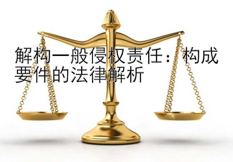 解构一般侵权责任：构成要件的法律解析