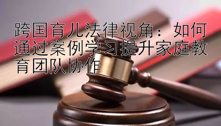 跨国育儿法律视角：如何通过案例学习提升家庭教育团队协作