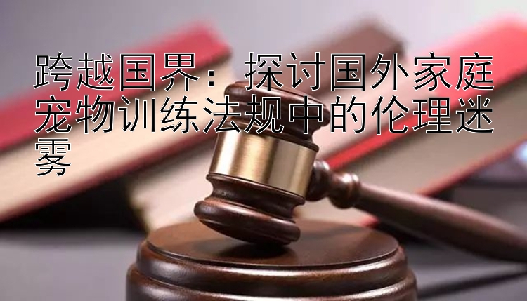 跨越国界：探讨国外家庭宠物训练法规中的伦理迷雾