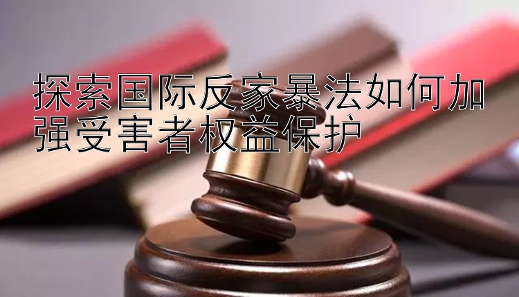 探索国际反家暴法如何加强受害者权益保护