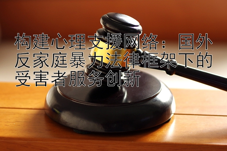 构建心理支援网络：国外反家庭暴力法律框架下的受害者服务创新