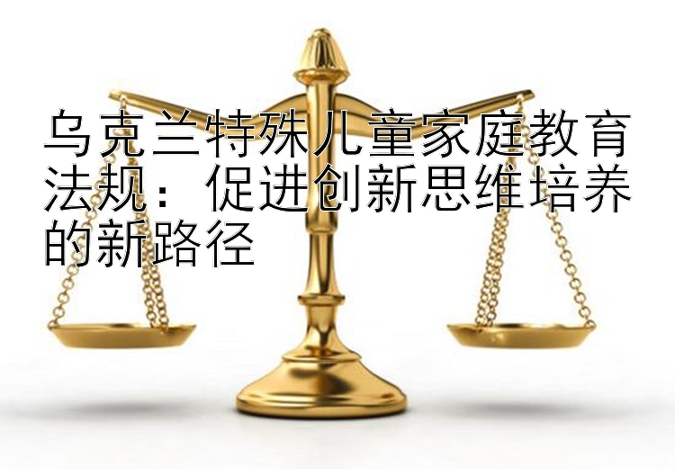 乌克兰特殊儿童家庭教育法规：促进创新思维培养的新路径