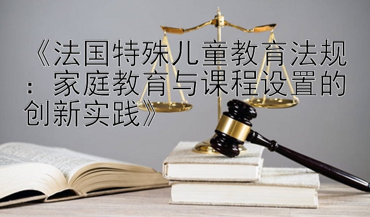 《法国特殊儿童教育法规：家庭教育与课程设置的创新实践》