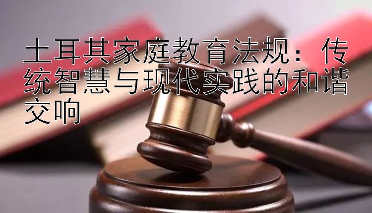 土耳其家庭教育法规：传统智慧与现代实践的和谐交响