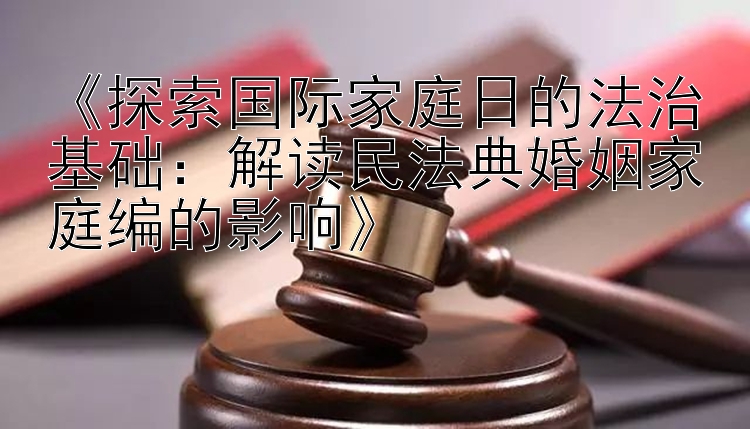 《探索国际家庭日的法治基础：解读民法典婚姻家庭编的影响》