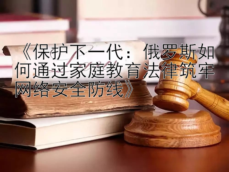 《保护下一代：俄罗斯如何通过家庭教育法律筑牢网络安全防线》