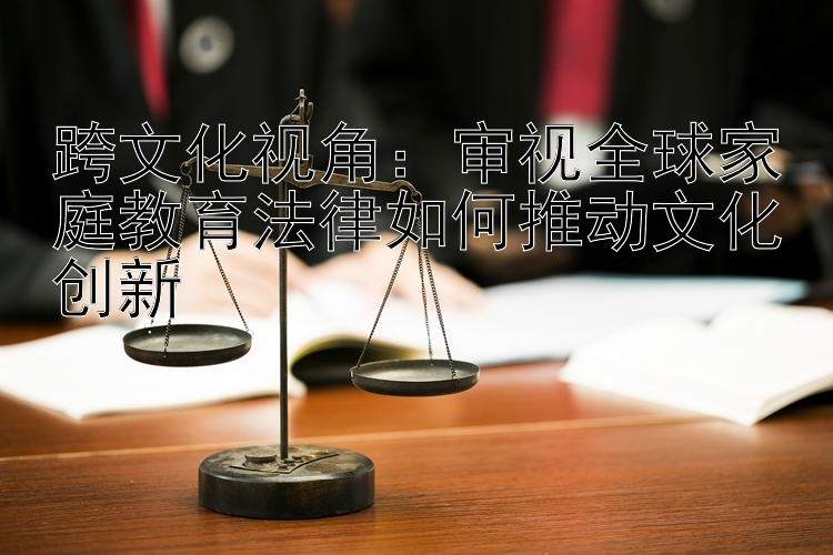 跨文化视角：审视全球家庭教育法律如何推动文化创新