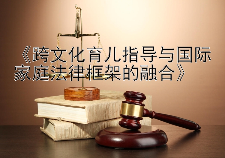 《跨文化育儿指导与国际家庭法律框架的融合》