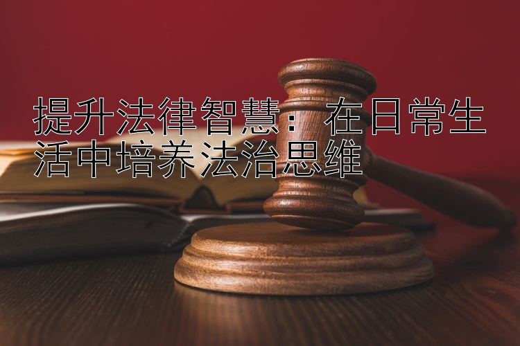 提升法律智慧：在日常生活中培养法治思维