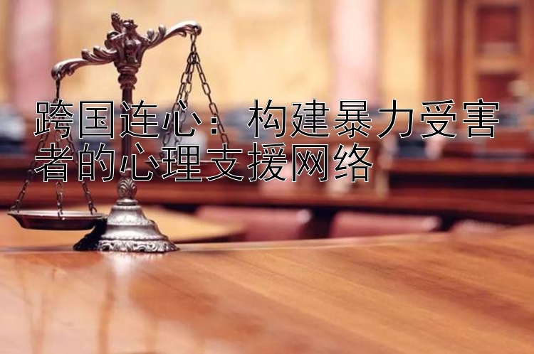 跨国连心：构建暴力受害者的心理支援网络