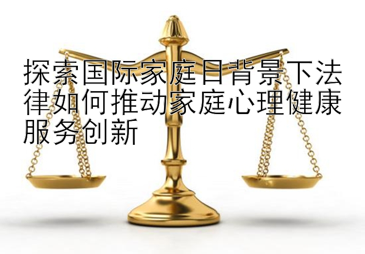 探索国际家庭日背景下法律如何推动家庭心理健康服务创新