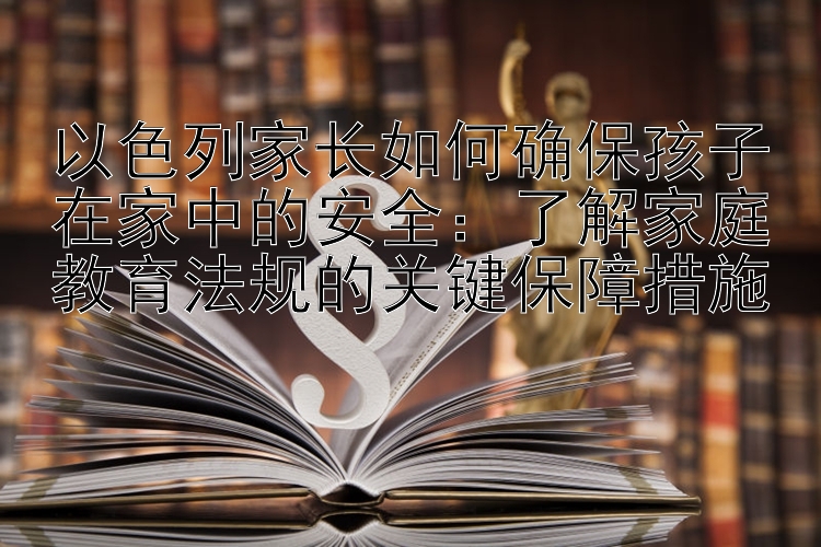 以色列家长如何确保孩子在家中的安全：了解家庭教育法规的关键保障措施