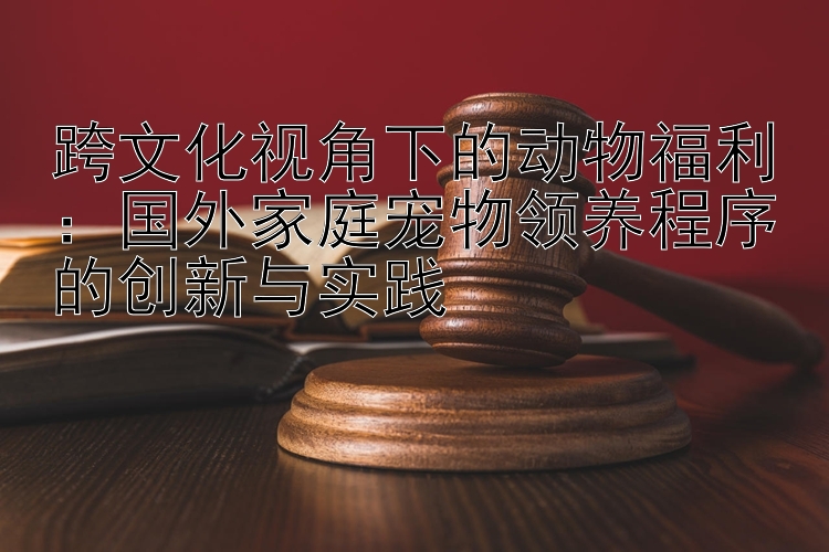 跨文化视角下的动物福利：国外家庭宠物领养程序的创新与实践