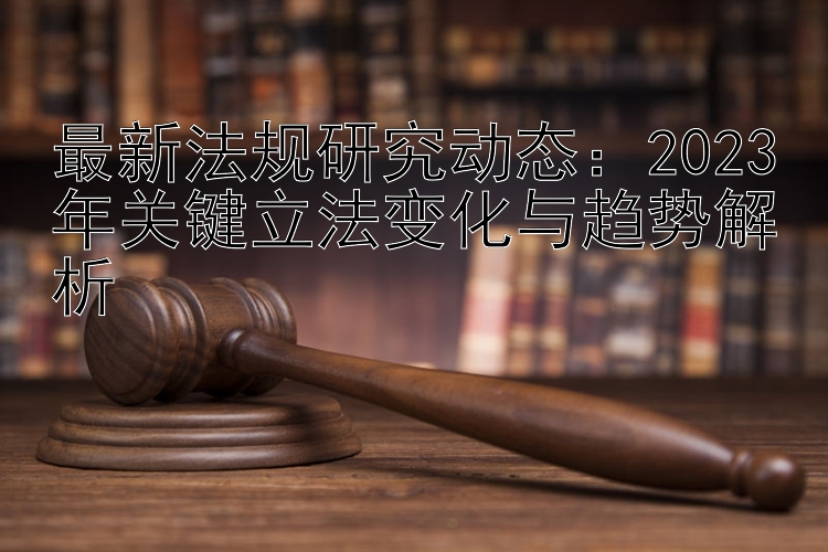 最新法规研究动态：2023年关键立法变化与趋势解析