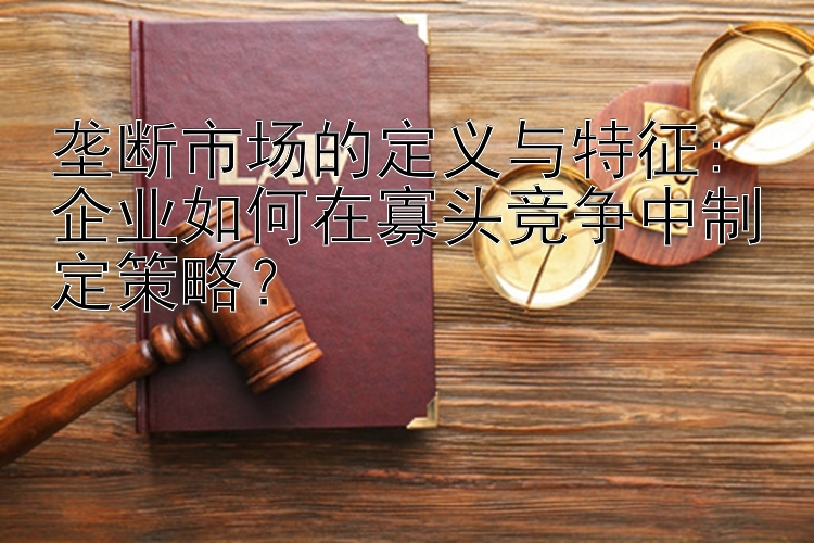 垄断市场的定义与特征: 企业如何在寡头竞争中制定策略？