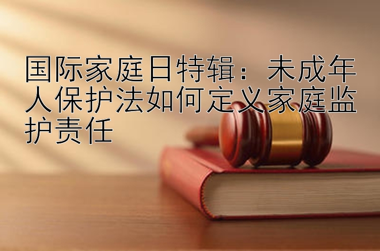 国际家庭日特辑：未成年人保护法如何定义家庭监护责任