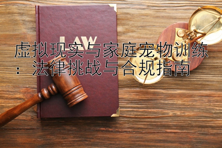 虚拟现实与家庭宠物训练：法律挑战与合规指南