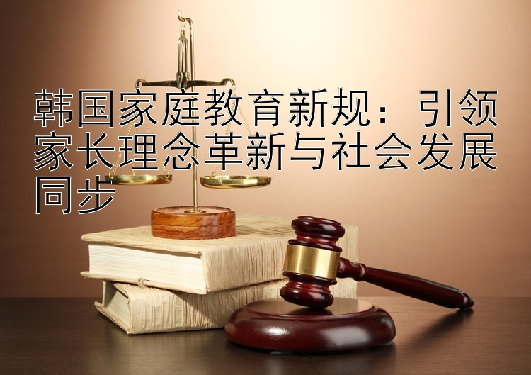 韩国家庭教育新规：引领家长理念革新与社会发展同步