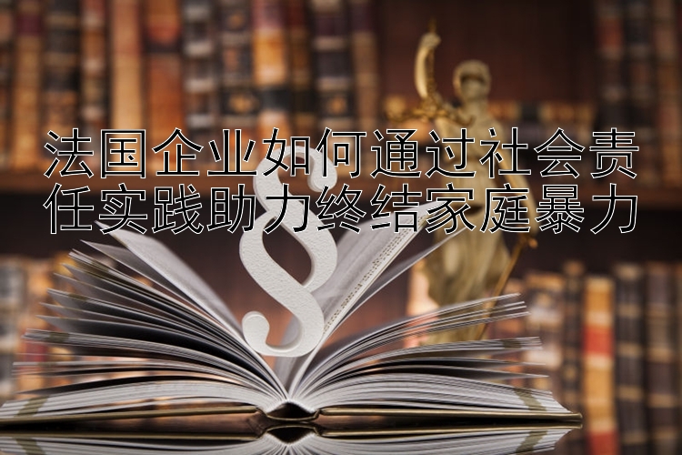 法国企业如何通过社会责任实践助力终结家庭暴力