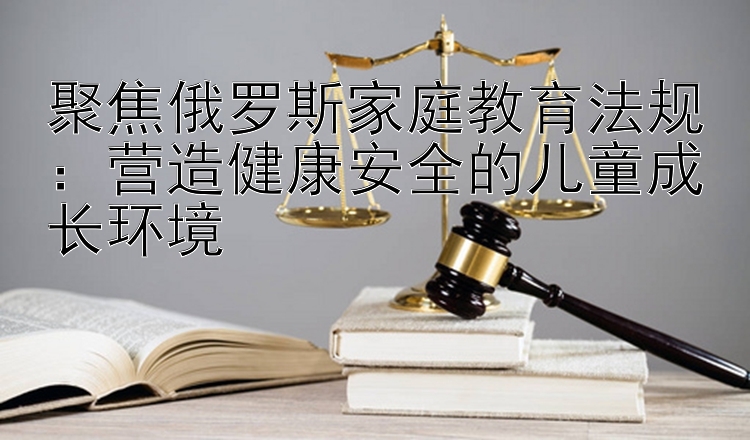 聚焦俄罗斯家庭教育法规：营造健康安全的儿童成长环境