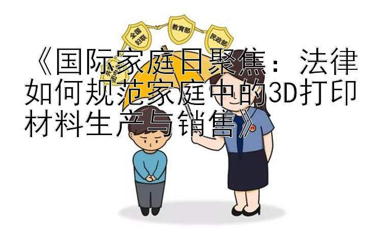 《国际家庭日聚焦：法律如何规范家庭中的3D打印材料生产与销售》