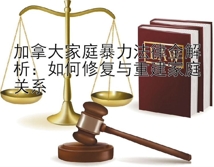 加拿大家庭暴力法律全解析：如何修复与重建家庭关系