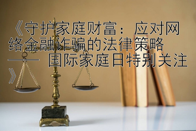 《守护家庭财富：应对网络金融诈骗的法律策略  
—— 国际家庭日特别关注》