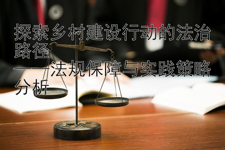 探索乡村建设行动的法治路径  
——法规保障与实践策略分析