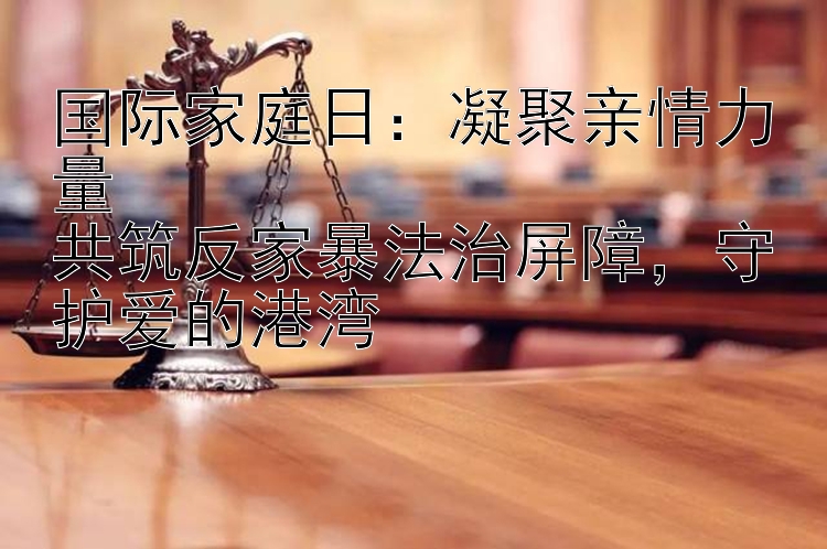 国际家庭日：凝聚亲情力量  
共筑反家暴法治屏障，守护爱的港湾