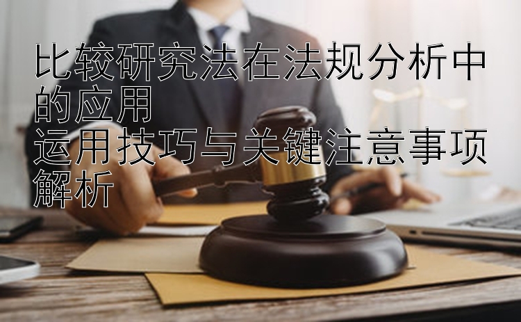 比较研究法在法规分析中的应用  
运用技巧与关键注意事项解析