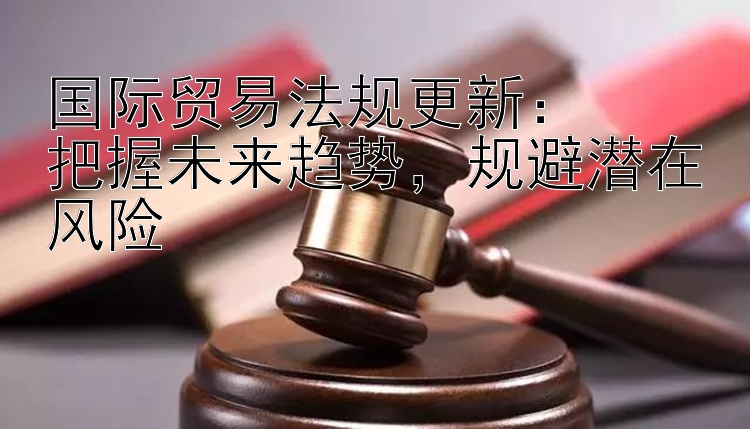 国际贸易法规更新：  
把握未来趋势，规避潜在风险