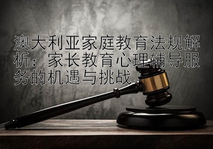 澳大利亚家庭教育法规解析：家长教育心理辅导服务的机遇与挑战