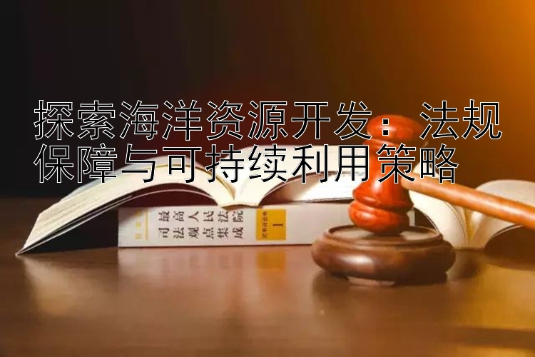 探索海洋资源开发：法规保障与可持续利用策略