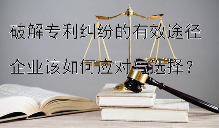 破解专利纠纷的有效途径  
企业该如何应对与选择？