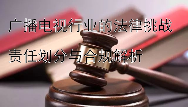 广播电视行业的法律挑战  
责任划分与合规解析